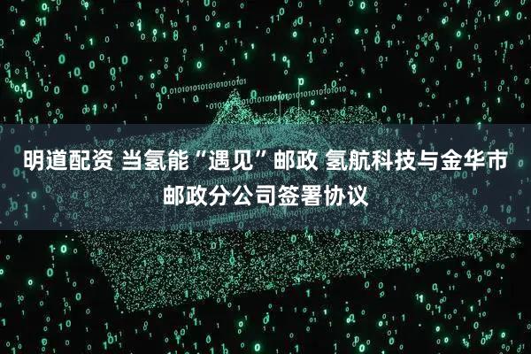 明道配资 当氢能“遇见”邮政 氢航科技与金华市邮政分公司签署协议