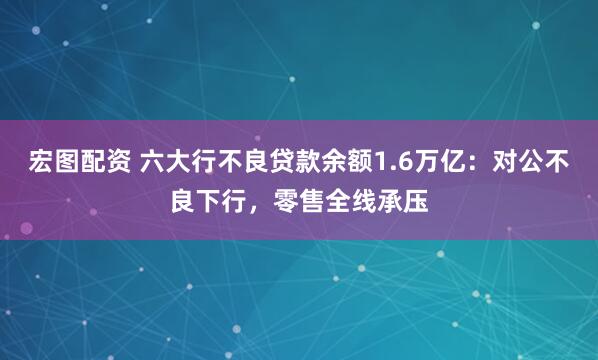 宏图配资 六大行不良贷款余额1.6万亿：对公不良下行，零售全线承压